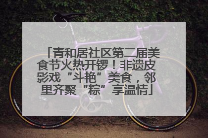 青和居社区第二届美食节火热开锣！非遗皮影戏“斗艳”美食，邻里齐聚“粽”享温情