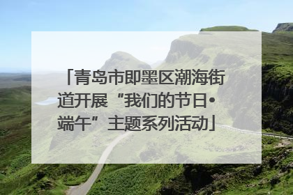 青岛市即墨区潮海街道开展“我们的节日•端午”主题系列活动