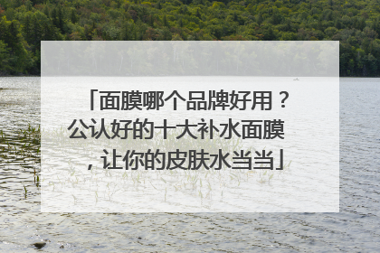 面膜哪个品牌好用？公认好的十大补水面膜，让你的皮肤水当当