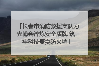 长春市消防救援支队为光博会淬炼安全盾牌 筑牢科技盛宴防火墙