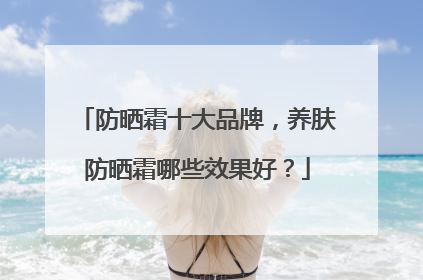 防晒霜十大品牌，养肤防晒霜哪些效果好？