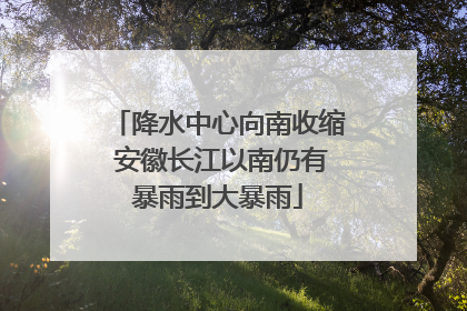 降水中心向南收缩 安徽长江以南仍有暴雨到大暴雨