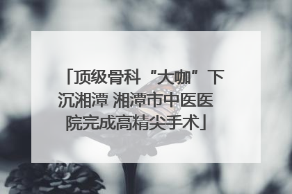 顶级骨科“大咖”下沉湘潭 湘潭市中医医院完成高精尖手术