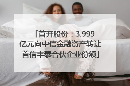 首开股份：3.999亿元向中信金融资产转让首信丰泰合伙企业份额