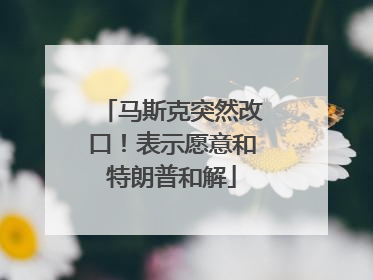 马斯克突然改口！表示愿意和特朗普和解