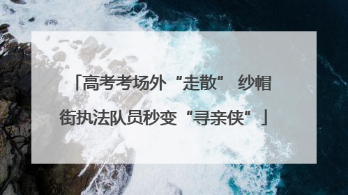 高考考场外“走散” 纱帽街执法队员秒变“寻亲侠”