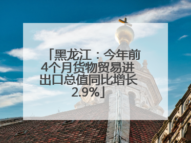黑龙江：今年前4个月货物贸易进出口总值同比增长2.9%
