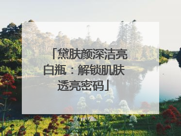 黛肤颜深洁亮白瓶：解锁肌肤透亮密码