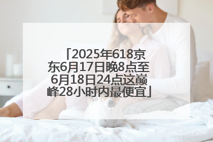 2025年618京东6月17日晚8点至6月18日24点这巅峰28小时内最便宜