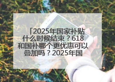 2025年国家补贴什么时候结束？618和国补哪个更优惠可以叠加吗？2025年国家补贴结束时间统一为12月31日