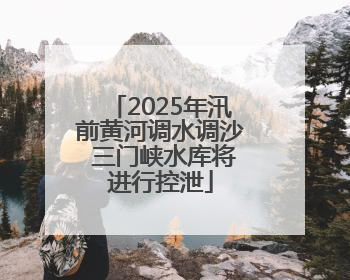 2025年汛前黄河调水调沙 三门峡水库将进行控泄