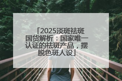 2025淡斑祛斑国货解析：国家唯一认证的祛斑产品，摆脱色斑人设
