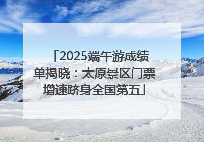 2025端午游成绩单揭晓：太原景区门票增速跻身全国第五
