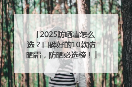 2025防晒霜怎么选？口碑好的10款防晒霜，防晒必选榜！
