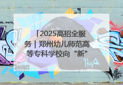 2025高招全服务｜郑州幼儿师范高等专科学校向“新”聚力向“优”提质 努力打造特色鲜明的高水平师范院校