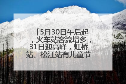 5月30日午后起，火车站客流增多，31日迎高峰，虹桥站、松江站有儿童节和端午亲子活动