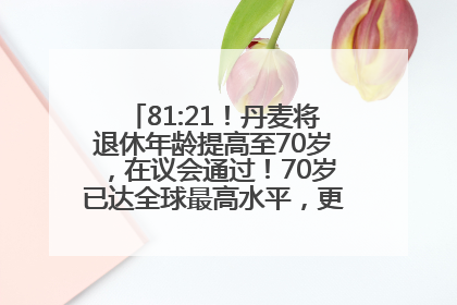 81:21！丹麦将退休年龄提高至70岁，在议会通过！70岁已达全球最高水平，更多国家或将逐步跟进